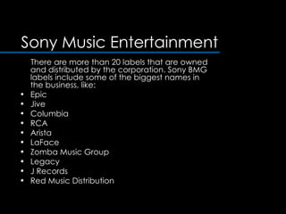 Sony Music Entertainment There are more than 20 labels that are owned and distributed by the corporation. Sony BMG labels include some of the biggest names in the business, like:  Epic  Jive  Columbia  RCA  Arista  LaFace  Zomba Music Group  Legacy  J Records  Red Music Distribution  