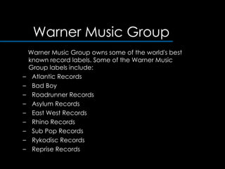 Warner Music Group Warner Music Group owns some of the world's best known record labels. Some of the Warner Music Group labels include:  Atlantic Records  Bad Boy Roadrunner Records Asylum Records East West Records  Rhino Records  Sub Pop Records  Rykodisc Records  Reprise Records  