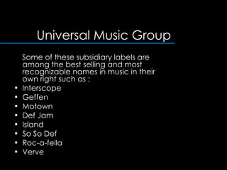 Universal Music Group Some of these subsidiary labels are among the best selling and most recognizable names in music in their own right such as :  Interscope  Geffen  Motown  Def Jam  Island So So Def Roc-a-fella  Verve  