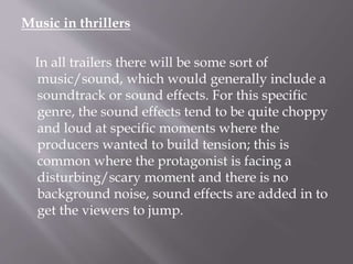 Music in thrillers
In all trailers there will be some sort of
music/sound, which would generally include a
soundtrack or sound effects. For this specific
genre, the sound effects tend to be quite choppy
and loud at specific moments where the
producers wanted to build tension; this is
common where the protagonist is facing a
disturbing/scary moment and there is no
background noise, sound effects are added in to
get the viewers to jump.
 
