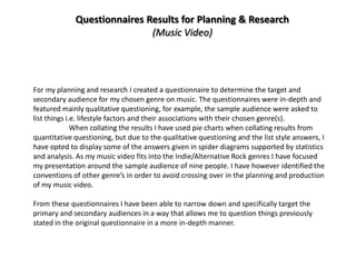 Questionnaires Results for Planning & Research
                             (Music Video)




For my planning and research I created a questionnaire to determine the target and
secondary audience for my chosen genre on music. The questionnaires were in-depth and
featured mainly qualitative questioning, for example, the sample audience were asked to
list things i.e. lifestyle factors and their associations with their chosen genre(s).
              When collating the results I have used pie charts when collating results from
quantitative questioning, but due to the qualitative questioning and the list style answers, I
have opted to display some of the answers given in spider diagrams supported by statistics
and analysis. As my music video fits into the Indie/Alternative Rock genres I have focused
my presentation around the sample audience of nine people. I have however identified the
conventions of other genre’s in order to avoid crossing over in the planning and production
of my music video.

From these questionnaires I have been able to narrow down and specifically target the
primary and secondary audiences in a way that allows me to question things previously
stated in the original questionnaire in a more in-depth manner.
 