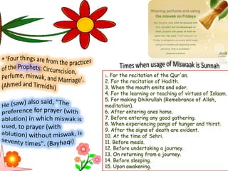 1. For the recitation of the Qur'an.
2. For the recitation of Hadith.
3. When the mouth emits and odor.
4. For the learning or teaching of virtues of Islaam.
5. For making Dhikrullah (Remebrance of Allah,
meditation).
6. After entering ones home.
7. Before entering any good gathering.
8. When experiencing pangs of hunger and thirst.
9. After the signs of death are evident.
10. At the time of Sehri.
11. Before meals.
12. Before undertaking a journey.
13. On returning from a journey.
14. Before sleeping.
15. Upon awakening.
 