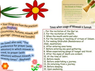1. For the recitation of the Qur'an.
2. For the recitation of Hadith.
3. When the mouth emits and odor.
4. For the learning or teaching of virtues of Islaam.
5. For making Dhikrullah (Remebrance of
Allah, meditation).
6. After entering ones home.
7. Before entering any good gathering.
8. When experiencing pangs of hunger and thirst.
9. After the signs of death are evident.
10. At the time of Sehri.
11. Before meals.
12. Before undertaking a journey.
13. On returning from a journey.
14. Before sleeping.
15. Upon awakening.
 