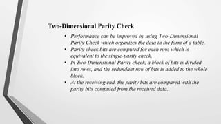 • Performance can be improved by using Two-Dimensional
Parity Check which organizes the data in the form of a table.
• Parity check bits are computed for each row, which is
equivalent to the single-parity check.
• In Two-Dimensional Parity check, a block of bits is divided
into rows, and the redundant row of bits is added to the whole
block.
• At the receiving end, the parity bits are compared with the
parity bits computed from the received data.
Two-Dimensional Parity Check
 