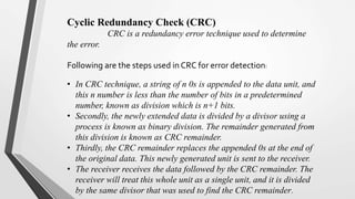 Cyclic Redundancy Check (CRC)
CRC is a redundancy error technique used to determine
the error.
Following are the steps used in CRC for error detection:
• In CRC technique, a string of n 0s is appended to the data unit, and
this n number is less than the number of bits in a predetermined
number, known as division which is n+1 bits.
• Secondly, the newly extended data is divided by a divisor using a
process is known as binary division. The remainder generated from
this division is known as CRC remainder.
• Thirdly, the CRC remainder replaces the appended 0s at the end of
the original data. This newly generated unit is sent to the receiver.
• The receiver receives the data followed by the CRC remainder. The
receiver will treat this whole unit as a single unit, and it is divided
by the same divisor that was used to find the CRC remainder.
 