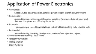 Application of Power Electronics
• Aerospace :
Space Shuttle power supplies, Satellite power supply, aircraft power Systems
• Commercial :
Airconditioning , uninterruptible power supplies. Elevators, , light dimmer and
flashers, computer and office equipments
• Industrial :
pump compressors, Blowers & Fans, Inductrial lasers rolling milles, textile mills
• Residential :
Airconditioning , cooking , refrigerators, electric-Door openers, dryers,
vaccume cleaners washing , food mixer
• Telecommunication
• Transportation
• Utility Systems
 
