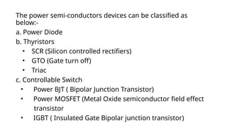 The power semi-conductors devices can be classified as
below:-
a. Power Diode
b. Thyristors
• SCR (Silicon controlled rectifiers)
• GTO (Gate turn off)
• Triac
c. Controllable Switch
• Power BJT ( Bipolar Junction Transistor)
• Power MOSFET (Metal Oxide semiconductor field effect
transistor
• IGBT ( Insulated Gate Bipolar junction transistor)
 