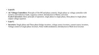 • Unit-IV:
• AC Voltage Controllers: Principle of On-Off and phase controls, Single phase ac voltage controller with
resistive and inductive loads, sequence control, Introduction to Matrix converter.
Cyclo Converters: Basic principle of operation, single phase to single phase, three phase to single phase
output voltage equation.
• Unit-V:
• Inverters: Single phase and Three phase bridge inverters, voltage source inverters, current source inverters,
Voltage control of single phase inverters, Pulse width modulation, Introduction to Multi level inverter.
 