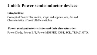 Unit-I: Power semiconductor devices:
Introduction:
Concept of Power Electronics, scope and applications, desired
Characteristics of controllable switches
Power semiconductor switches and their characteristics:
Power Diode, Power BJT, Power MOSFET, IGBT, SCR, TRIAC, GTO.
 