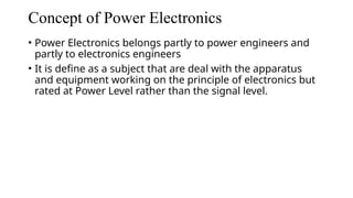 Concept of Power Electronics
• Power Electronics belongs partly to power engineers and
partly to electronics engineers
• It is define as a subject that are deal with the apparatus
and equipment working on the principle of electronics but
rated at Power Level rather than the signal level.
 