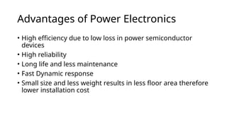 Advantages of Power Electronics
• High efficiency due to low loss in power semiconductor
devices
• High reliability
• Long life and less maintenance
• Fast Dynamic response
• Small size and less weight results in less floor area therefore
lower installation cost
 