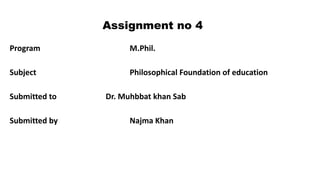 Assignment no 4
Program M.Phil.
Subject Philosophical Foundation of education
Submitted to Dr. Muhbbat khan Sab
Submitted by Najma Khan
 