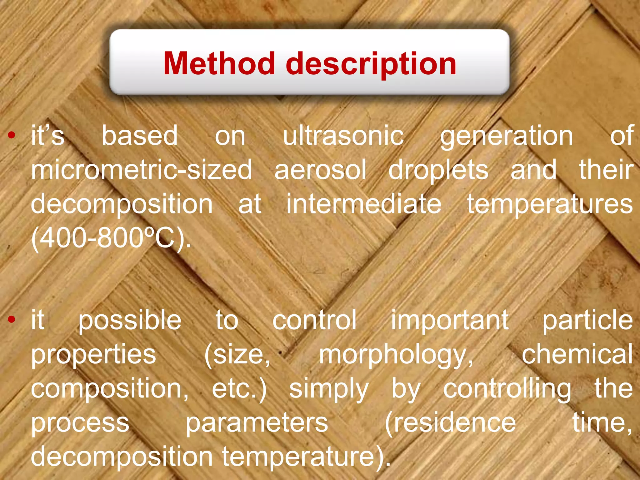 Method description
• it’s based on ultrasonic generation of
micrometric-sized aerosol droplets and their
decomposition at intermediate temperatures
(400-800ºC).
• it possible to control important particle
properties (size, morphology, chemical
composition, etc.) simply by controlling the
process parameters (residence time,
decomposition temperature).
 