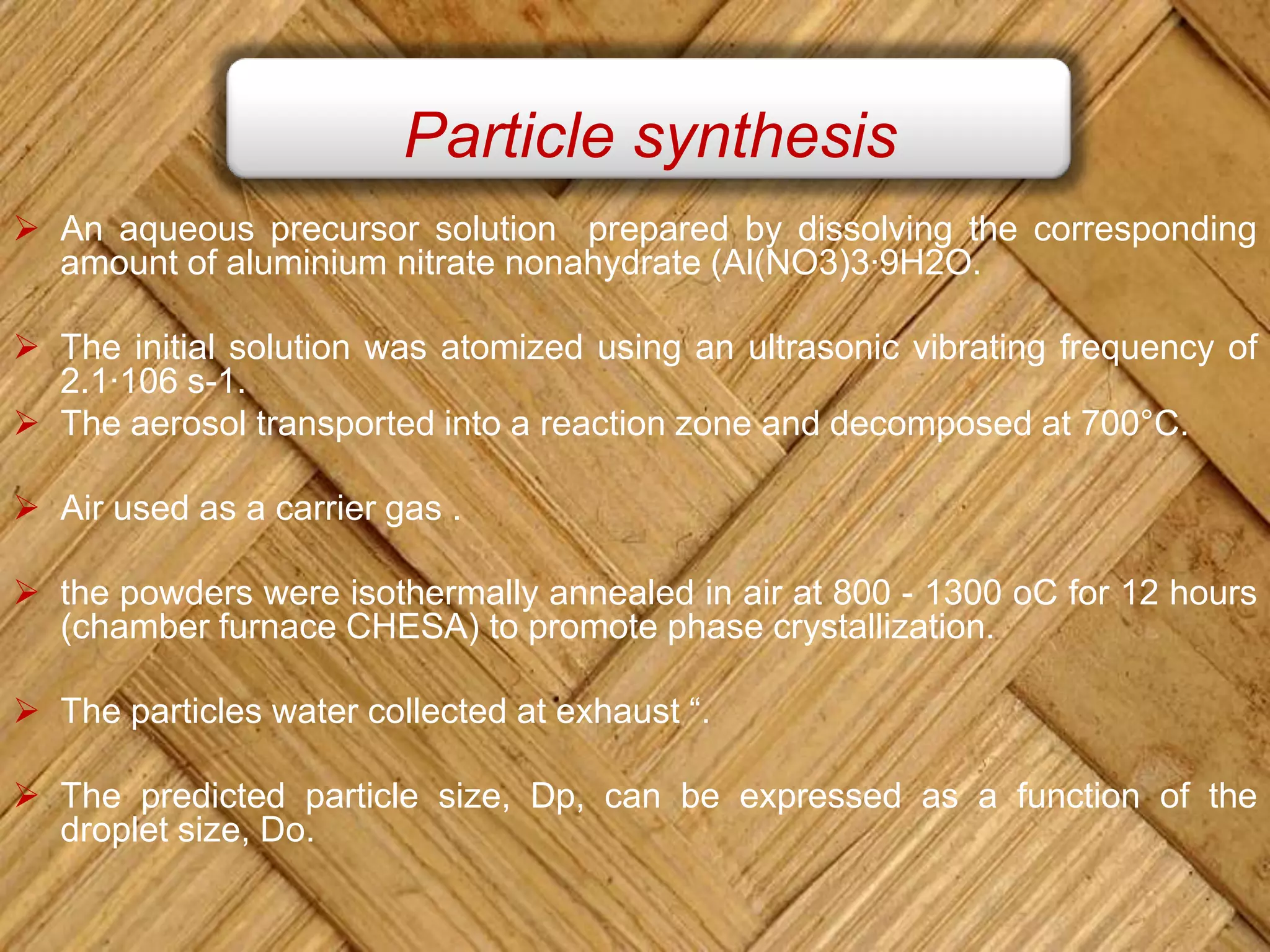 Particle synthesis
 An aqueous precursor solution prepared by dissolving the corresponding
amount of aluminium nitrate nonahydrate (Al(NO3)3·9H2O.
 The initial solution was atomized using an ultrasonic vibrating frequency of
2.1·106 s-1.
 The aerosol transported into a reaction zone and decomposed at 700°C.
 Air used as a carrier gas .
 the powders were isothermally annealed in air at 800 - 1300 oC for 12 hours
(chamber furnace CHESA) to promote phase crystallization.
 The particles water collected at exhaust “.
 The predicted particle size, Dp, can be expressed as a function of the
droplet size, Do.
 