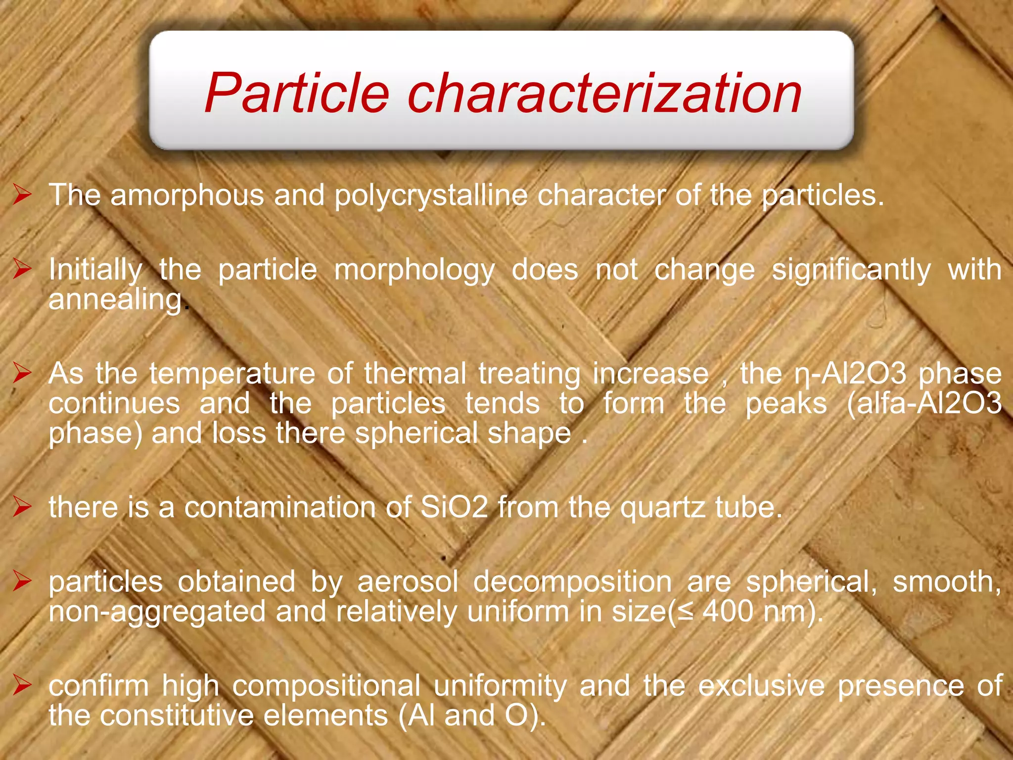 The amorphous and polycrystalline character of the particles.
 Initially the particle morphology does not change significantly with
annealing.
 As the temperature of thermal treating increase , the η-Al2O3 phase
continues and the particles tends to form the peaks (alfa-Al2O3
phase) and loss there spherical shape .
 there is a contamination of SiO2 from the quartz tube.
 particles obtained by aerosol decomposition are spherical, smooth,
non-aggregated and relatively uniform in size(≤ 400 nm).
 confirm high compositional uniformity and the exclusive presence of
the constitutive elements (Al and O).
Particle characterization
 