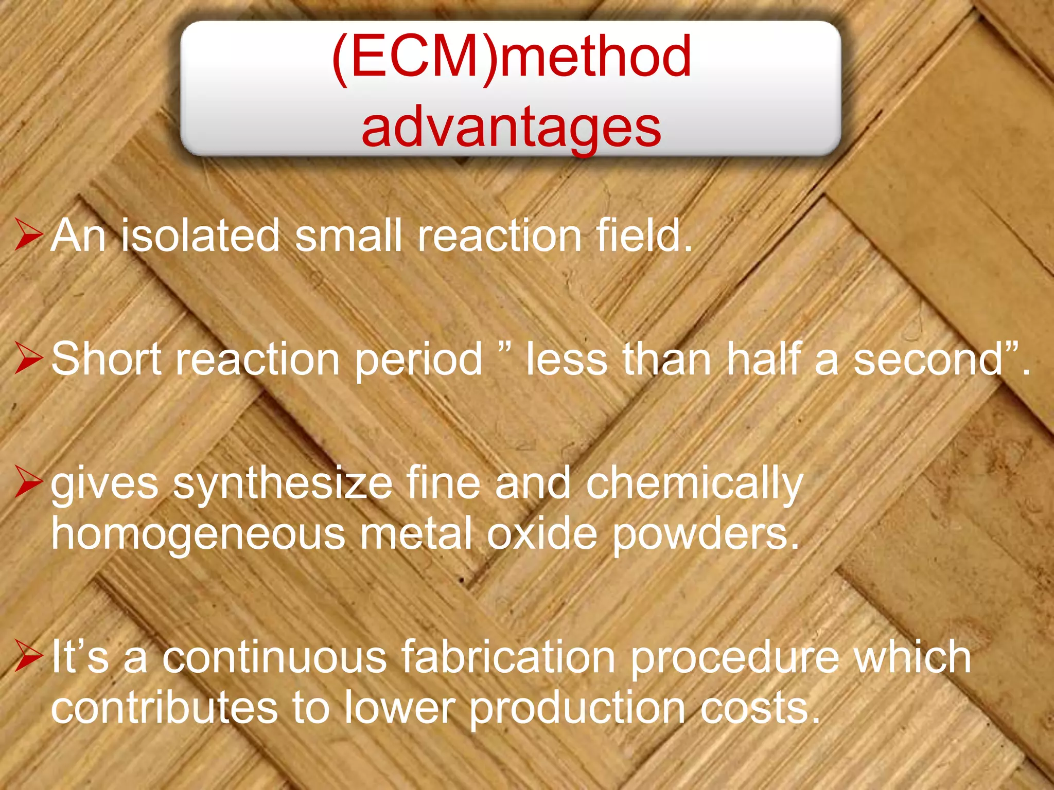 An isolated small reaction field.
Short reaction period ” less than half a second”.
gives synthesize fine and chemically
homogeneous metal oxide powders.
It’s a continuous fabrication procedure which
contributes to lower production costs.
(ECM)method
advantages
 
