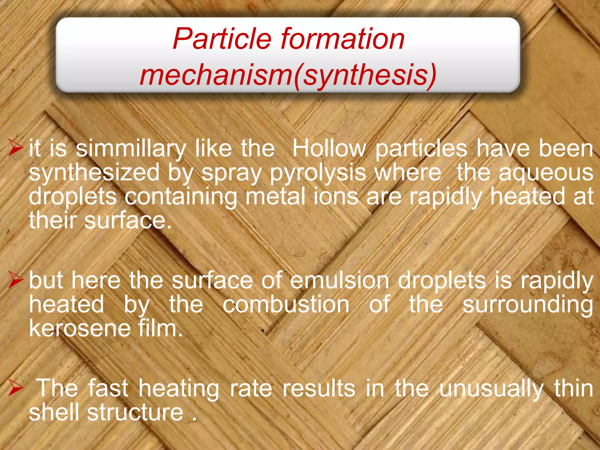 Particle formation
mechanism(synthesis)
it is simmillary like the Hollow particles have been
synthesized by spray pyrolysis where the aqueous
droplets containing metal ions are rapidly heated at
their surface.
but here the surface of emulsion droplets is rapidly
heated by the combustion of the surrounding
kerosene film.
 The fast heating rate results in the unusually thin
shell structure .
 