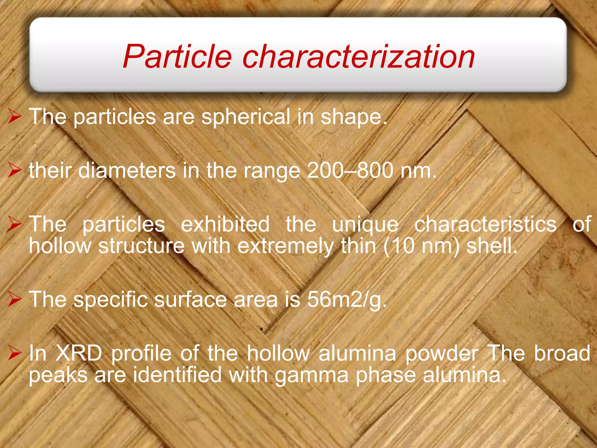 Particle characterization
 The particles are spherical in shape.
 their diameters in the range 200–800 nm.
 The particles exhibited the unique characteristics of
hollow structure with extremely thin (10 nm) shell.
 The specific surface area is 56m2/g.
 In XRD profile of the hollow alumina powder The broad
peaks are identified with gamma phase alumina.
 
