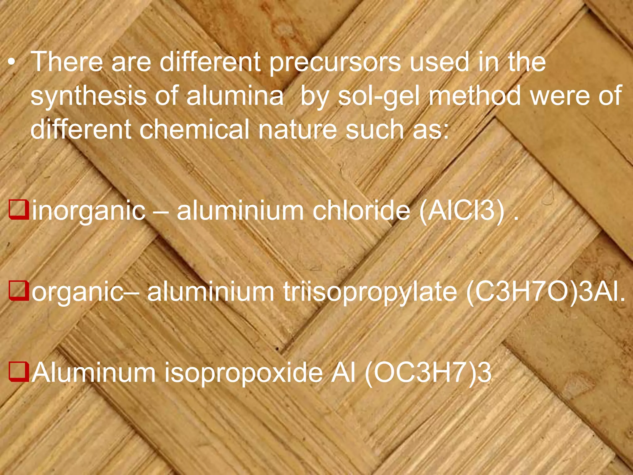 • There are different precursors used in the
synthesis of alumina by sol-gel method were of
different chemical nature such as:
inorganic – aluminium chloride (AlCl3) .
organic– aluminium triisopropylate (C3H7O)3Al.
Aluminum isopropoxide Al (OC3H7)3
 
