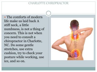 CHARLOTTE CHIROPRACTOR
 The comforts of modern
life make us laid back A
stiff neck, a little
numbness, is not a thing of
concern. This is not when
you need to consult a
chiropractor in Charlotte,
NC. Do some gentle
stretches, use extra
cushion, try to check your
posture while working, use
ice, and so on.
 