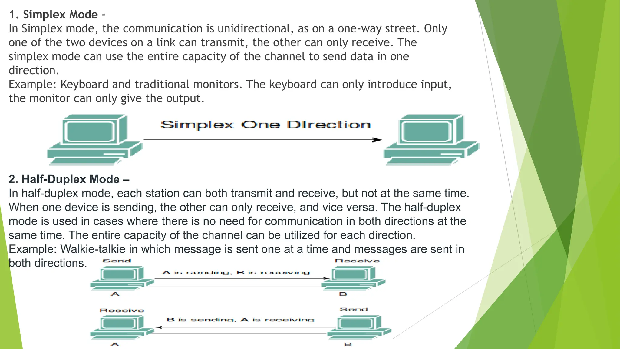 1. Simplex Mode –
In Simplex mode, the communication is unidirectional, as on a one-way street. Only
one of the two devices on a link can transmit, the other can only receive. The
simplex mode can use the entire capacity of the channel to send data in one
direction.
Example: Keyboard and traditional monitors. The keyboard can only introduce input,
the monitor can only give the output.
2. Half-Duplex Mode –
In half-duplex mode, each station can both transmit and receive, but not at the same time.
When one device is sending, the other can only receive, and vice versa. The half-duplex
mode is used in cases where there is no need for communication in both directions at the
same time. The entire capacity of the channel can be utilized for each direction.
Example: Walkie-talkie in which message is sent one at a time and messages are sent in
both directions.
 