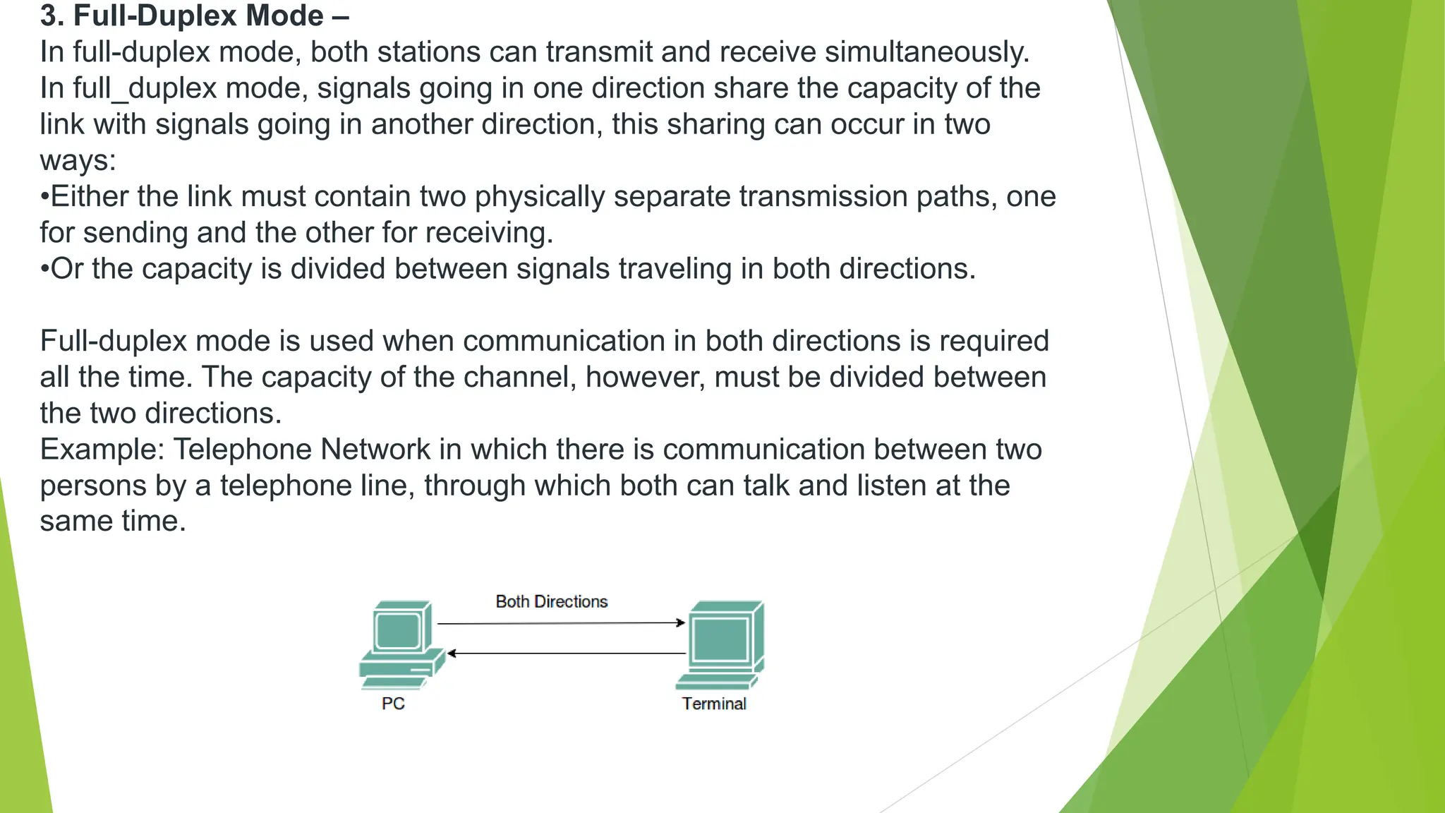 3. Full-Duplex Mode –
In full-duplex mode, both stations can transmit and receive simultaneously.
In full_duplex mode, signals going in one direction share the capacity of the
link with signals going in another direction, this sharing can occur in two
ways:
•Either the link must contain two physically separate transmission paths, one
for sending and the other for receiving.
•Or the capacity is divided between signals traveling in both directions.
Full-duplex mode is used when communication in both directions is required
all the time. The capacity of the channel, however, must be divided between
the two directions.
Example: Telephone Network in which there is communication between two
persons by a telephone line, through which both can talk and listen at the
same time.
 