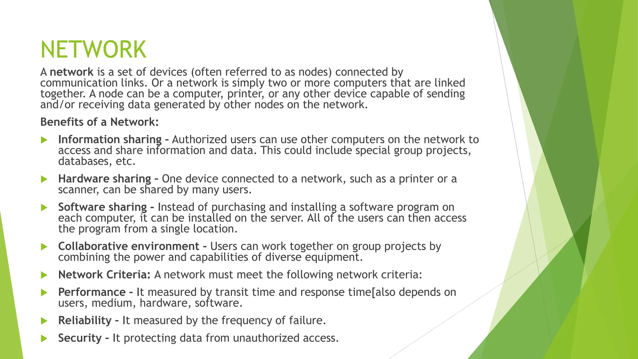 NETWORK
A network is a set of devices (often referred to as nodes) connected by
communication links. Or a network is simply two or more computers that are linked
together. A node can be a computer, printer, or any other device capable of sending
and/or receiving data generated by other nodes on the network.
Benefits of a Network:
 Information sharing – Authorized users can use other computers on the network to
access and share information and data. This could include special group projects,
databases, etc.
 Hardware sharing – One device connected to a network, such as a printer or a
scanner, can be shared by many users.
 Software sharing – Instead of purchasing and installing a software program on
each computer, it can be installed on the server. All of the users can then access
the program from a single location.
 Collaborative environment – Users can work together on group projects by
combining the power and capabilities of diverse equipment.
 Network Criteria: A network must meet the following network criteria:
 Performance – It measured by transit time and response time[also depends on
users, medium, hardware, software.
 Reliability – It measured by the frequency of failure.
 Security – It protecting data from unauthorized access.
 