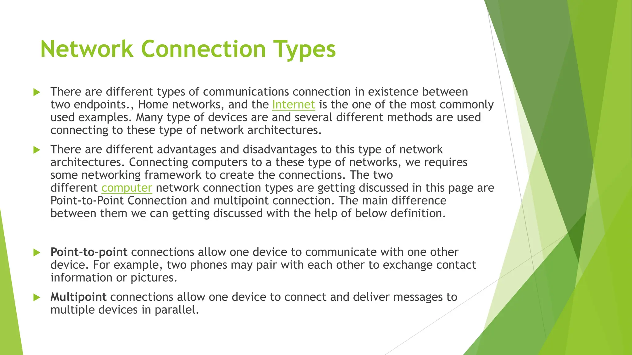 Network Connection Types
 There are different types of communications connection in existence between
two endpoints., Home networks, and the Internet is the one of the most commonly
used examples. Many type of devices are and several different methods are used
connecting to these type of network architectures.
 There are different advantages and disadvantages to this type of network
architectures. Connecting computers to a these type of networks, we requires
some networking framework to create the connections. The two
different computer network connection types are getting discussed in this page are
Point-to-Point Connection and multipoint connection. The main difference
between them we can getting discussed with the help of below definition.
 Point-to-point connections allow one device to communicate with one other
device. For example, two phones may pair with each other to exchange contact
information or pictures.
 Multipoint connections allow one device to connect and deliver messages to
multiple devices in parallel.
 