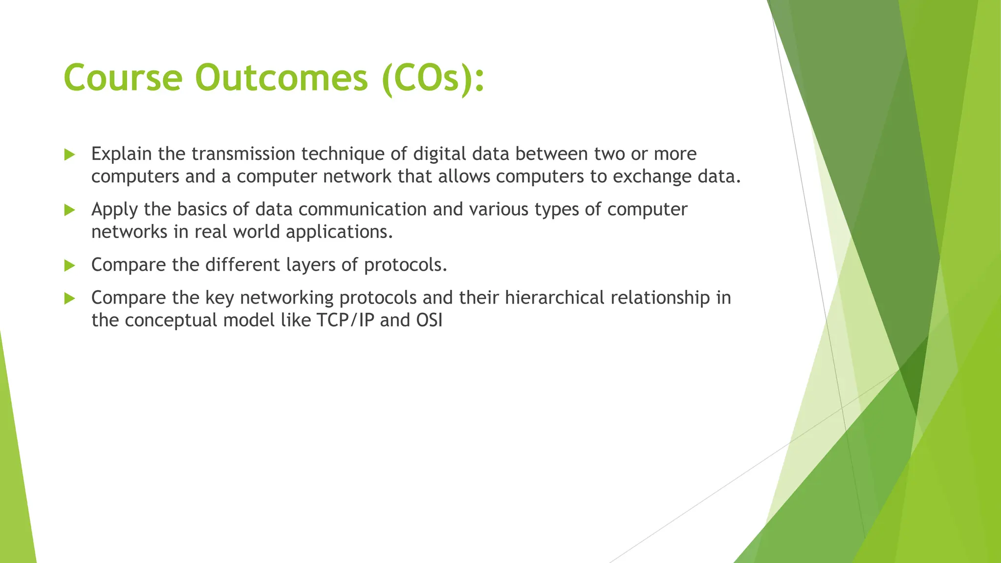 Course Outcomes (COs):
 Explain the transmission technique of digital data between two or more
computers and a computer network that allows computers to exchange data.
 Apply the basics of data communication and various types of computer
networks in real world applications.
 Compare the different layers of protocols.
 Compare the key networking protocols and their hierarchical relationship in
the conceptual model like TCP/IP and OSI
 