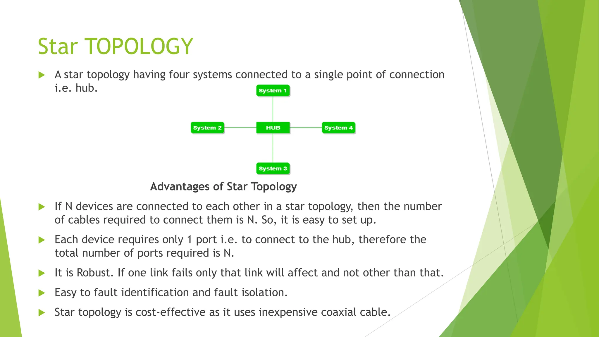 Star TOPOLOGY
 A star topology having four systems connected to a single point of connection
i.e. hub.
Advantages of Star Topology
 If N devices are connected to each other in a star topology, then the number
of cables required to connect them is N. So, it is easy to set up.
 Each device requires only 1 port i.e. to connect to the hub, therefore the
total number of ports required is N.
 It is Robust. If one link fails only that link will affect and not other than that.
 Easy to fault identification and fault isolation.
 Star topology is cost-effective as it uses inexpensive coaxial cable.
 
