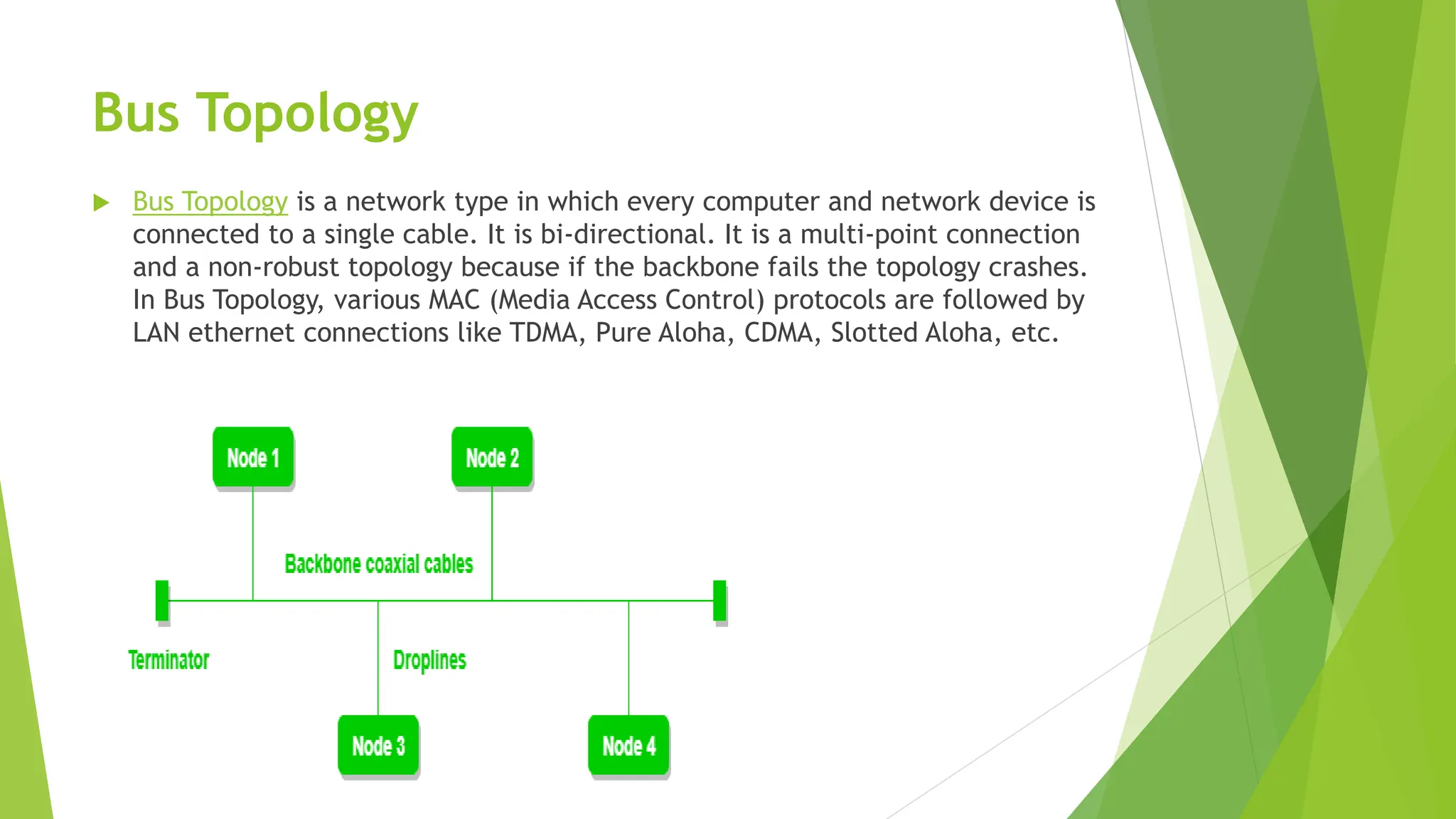 Bus Topology
 Bus Topology is a network type in which every computer and network device is
connected to a single cable. It is bi-directional. It is a multi-point connection
and a non-robust topology because if the backbone fails the topology crashes.
In Bus Topology, various MAC (Media Access Control) protocols are followed by
LAN ethernet connections like TDMA, Pure Aloha, CDMA, Slotted Aloha, etc.
 
