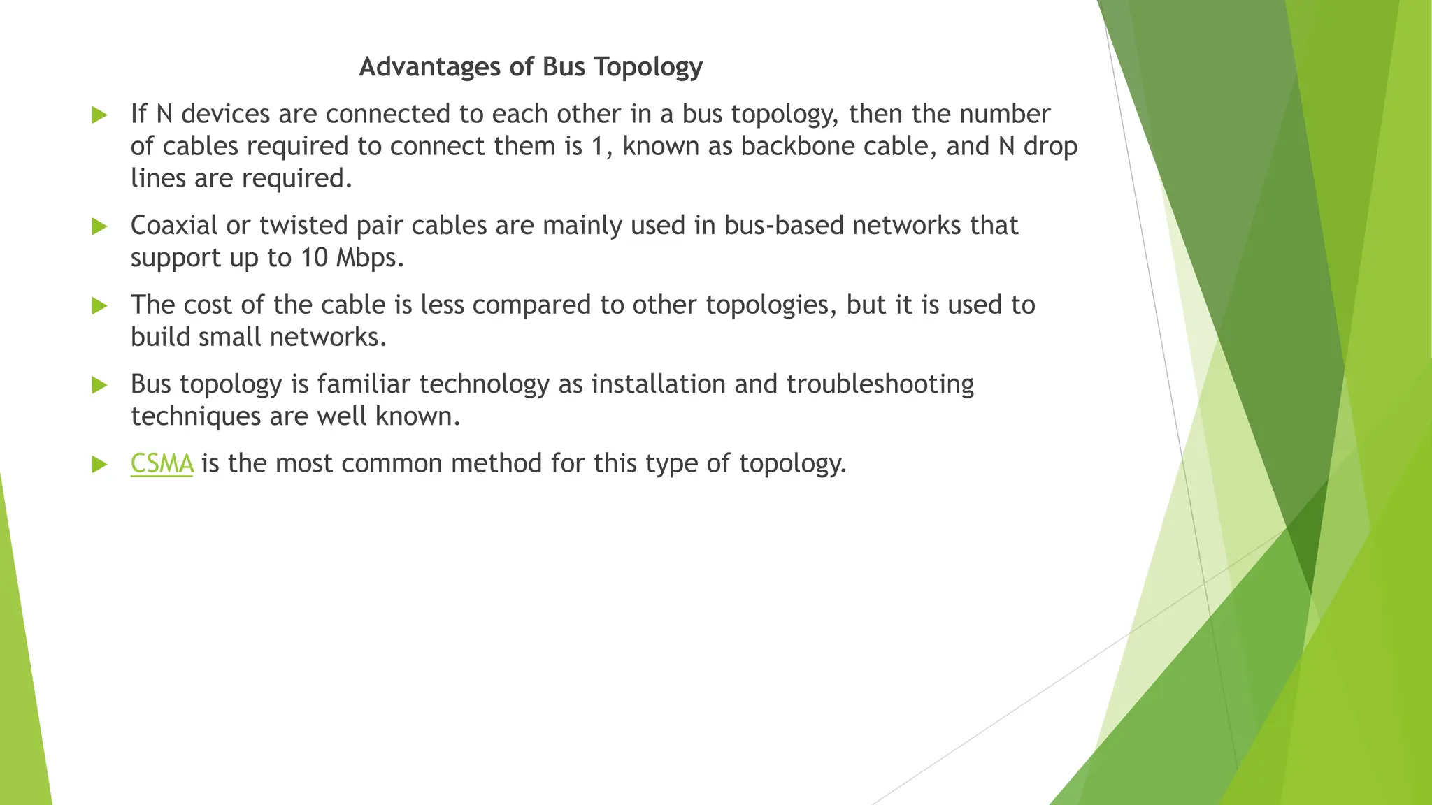 Advantages of Bus Topology
 If N devices are connected to each other in a bus topology, then the number
of cables required to connect them is 1, known as backbone cable, and N drop
lines are required.
 Coaxial or twisted pair cables are mainly used in bus-based networks that
support up to 10 Mbps.
 The cost of the cable is less compared to other topologies, but it is used to
build small networks.
 Bus topology is familiar technology as installation and troubleshooting
techniques are well known.
 CSMA is the most common method for this type of topology.
 