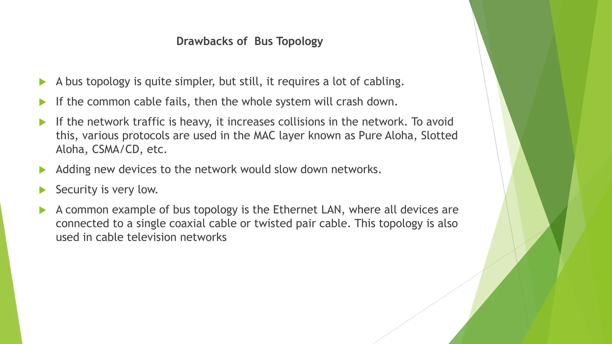 Drawbacks of Bus Topology
 A bus topology is quite simpler, but still, it requires a lot of cabling.
 If the common cable fails, then the whole system will crash down.
 If the network traffic is heavy, it increases collisions in the network. To avoid
this, various protocols are used in the MAC layer known as Pure Aloha, Slotted
Aloha, CSMA/CD, etc.
 Adding new devices to the network would slow down networks.
 Security is very low.
 A common example of bus topology is the Ethernet LAN, where all devices are
connected to a single coaxial cable or twisted pair cable. This topology is also
used in cable television networks
 