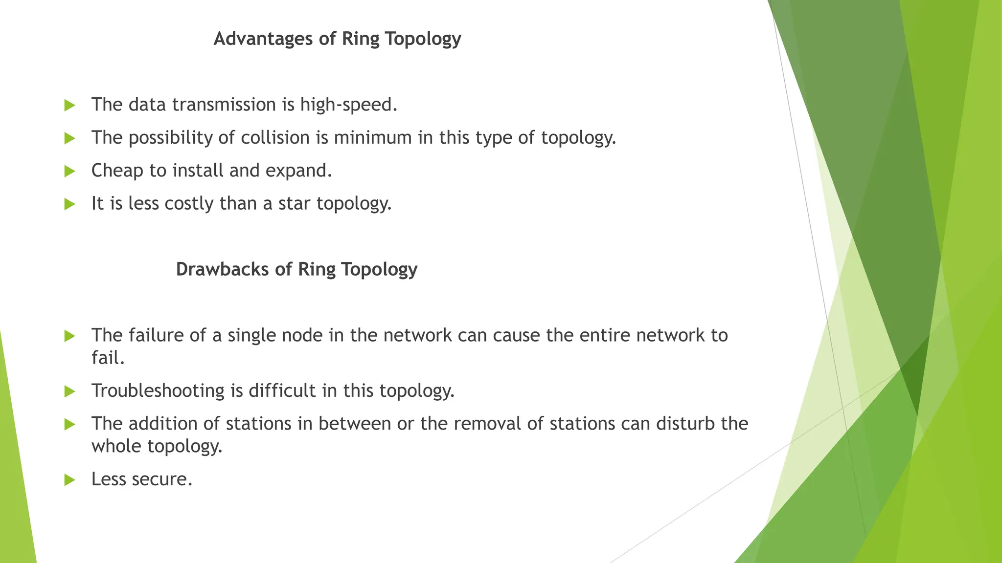 Advantages of Ring Topology
 The data transmission is high-speed.
 The possibility of collision is minimum in this type of topology.
 Cheap to install and expand.
 It is less costly than a star topology.
Drawbacks of Ring Topology
 The failure of a single node in the network can cause the entire network to
fail.
 Troubleshooting is difficult in this topology.
 The addition of stations in between or the removal of stations can disturb the
whole topology.
 Less secure.
 