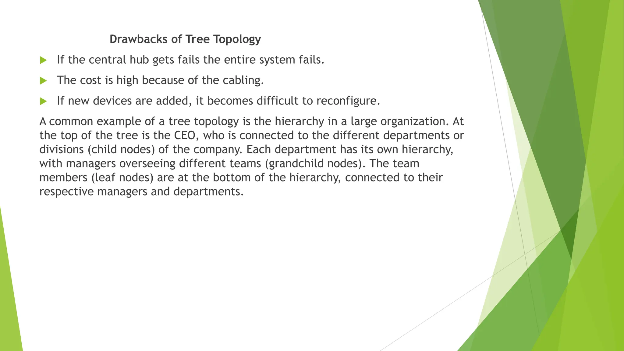 Drawbacks of Tree Topology
 If the central hub gets fails the entire system fails.
 The cost is high because of the cabling.
 If new devices are added, it becomes difficult to reconfigure.
A common example of a tree topology is the hierarchy in a large organization. At
the top of the tree is the CEO, who is connected to the different departments or
divisions (child nodes) of the company. Each department has its own hierarchy,
with managers overseeing different teams (grandchild nodes). The team
members (leaf nodes) are at the bottom of the hierarchy, connected to their
respective managers and departments.
 