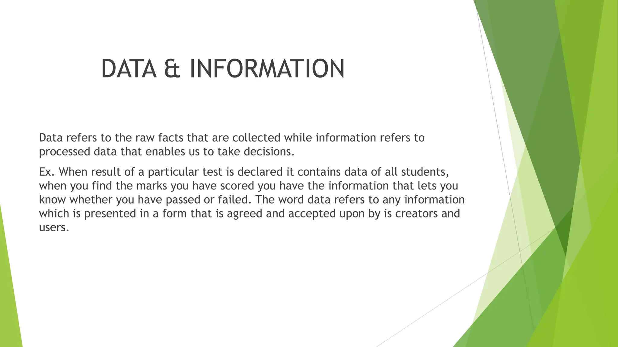 DATA & INFORMATION
Data refers to the raw facts that are collected while information refers to
processed data that enables us to take decisions.
Ex. When result of a particular test is declared it contains data of all students,
when you find the marks you have scored you have the information that lets you
know whether you have passed or failed. The word data refers to any information
which is presented in a form that is agreed and accepted upon by is creators and
users.
 