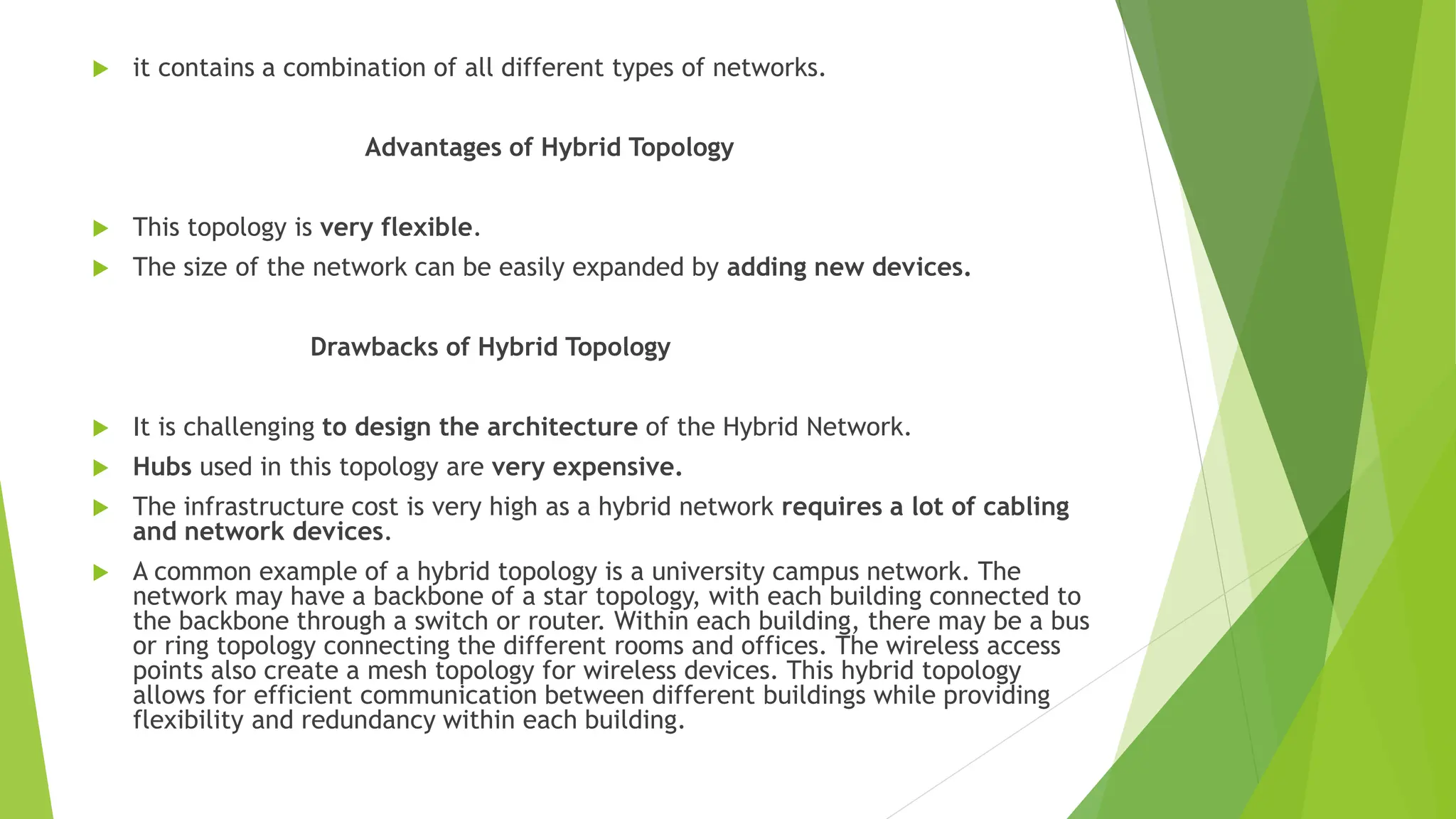  it contains a combination of all different types of networks.
Advantages of Hybrid Topology
 This topology is very flexible.
 The size of the network can be easily expanded by adding new devices.
Drawbacks of Hybrid Topology
 It is challenging to design the architecture of the Hybrid Network.
 Hubs used in this topology are very expensive.
 The infrastructure cost is very high as a hybrid network requires a lot of cabling
and network devices.
 A common example of a hybrid topology is a university campus network. The
network may have a backbone of a star topology, with each building connected to
the backbone through a switch or router. Within each building, there may be a bus
or ring topology connecting the different rooms and offices. The wireless access
points also create a mesh topology for wireless devices. This hybrid topology
allows for efficient communication between different buildings while providing
flexibility and redundancy within each building.
 