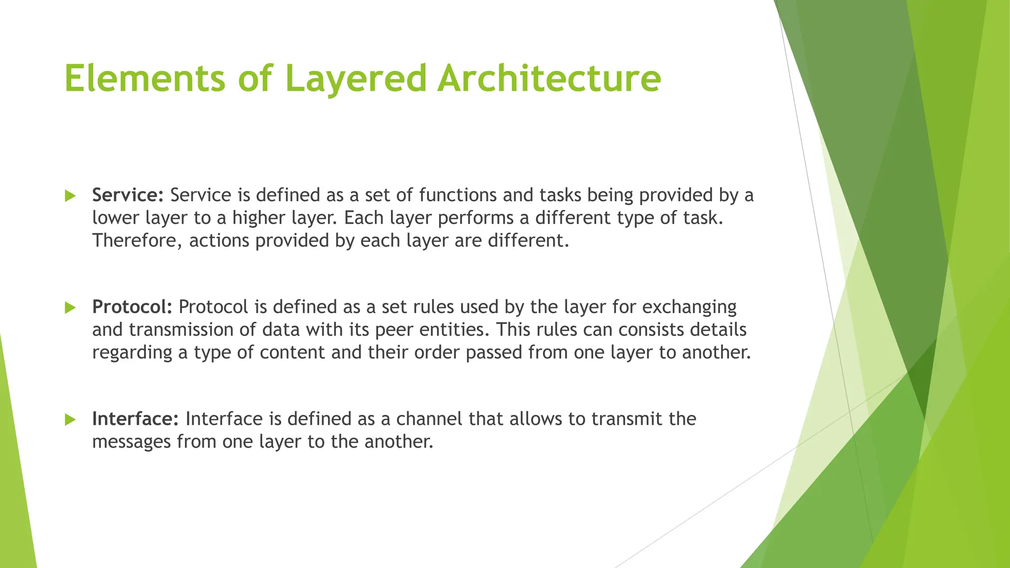 Elements of Layered Architecture
 Service: Service is defined as a set of functions and tasks being provided by a
lower layer to a higher layer. Each layer performs a different type of task.
Therefore, actions provided by each layer are different.
 Protocol: Protocol is defined as a set rules used by the layer for exchanging
and transmission of data with its peer entities. This rules can consists details
regarding a type of content and their order passed from one layer to another.
 Interface: Interface is defined as a channel that allows to transmit the
messages from one layer to the another.
 