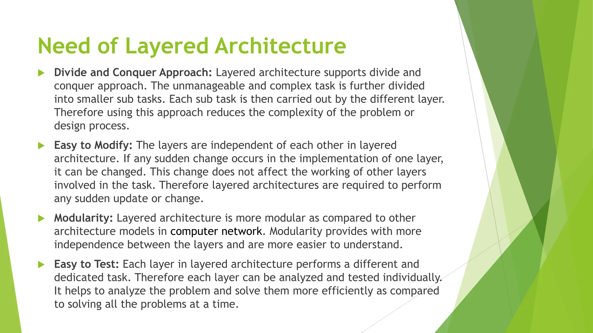 Need of Layered Architecture
 Divide and Conquer Approach: Layered architecture supports divide and
conquer approach. The unmanageable and complex task is further divided
into smaller sub tasks. Each sub task is then carried out by the different layer.
Therefore using this approach reduces the complexity of the problem or
design process.
 Easy to Modify: The layers are independent of each other in layered
architecture. If any sudden change occurs in the implementation of one layer,
it can be changed. This change does not affect the working of other layers
involved in the task. Therefore layered architectures are required to perform
any sudden update or change.
 Modularity: Layered architecture is more modular as compared to other
architecture models in computer network. Modularity provides with more
independence between the layers and are more easier to understand.
 Easy to Test: Each layer in layered architecture performs a different and
dedicated task. Therefore each layer can be analyzed and tested individually.
It helps to analyze the problem and solve them more efficiently as compared
to solving all the problems at a time.
 