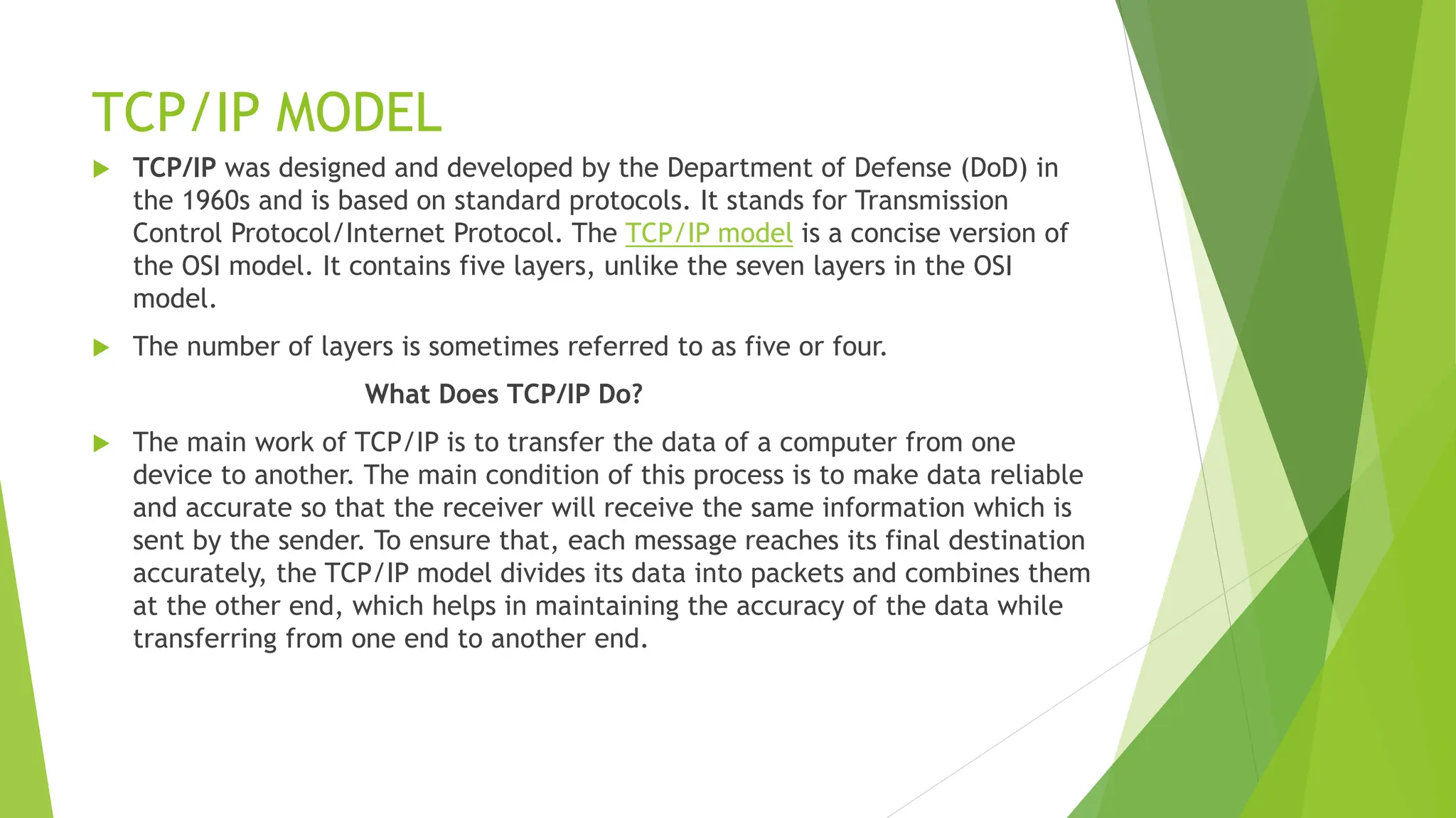TCP/IP MODEL
 TCP/IP was designed and developed by the Department of Defense (DoD) in
the 1960s and is based on standard protocols. It stands for Transmission
Control Protocol/Internet Protocol. The TCP/IP model is a concise version of
the OSI model. It contains five layers, unlike the seven layers in the OSI
model.
 The number of layers is sometimes referred to as five or four.
What Does TCP/IP Do?
 The main work of TCP/IP is to transfer the data of a computer from one
device to another. The main condition of this process is to make data reliable
and accurate so that the receiver will receive the same information which is
sent by the sender. To ensure that, each message reaches its final destination
accurately, the TCP/IP model divides its data into packets and combines them
at the other end, which helps in maintaining the accuracy of the data while
transferring from one end to another end.
 