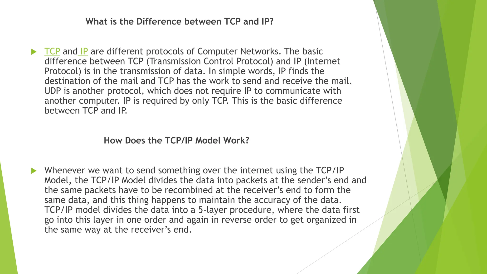 What is the Difference between TCP and IP?
 TCP and IP are different protocols of Computer Networks. The basic
difference between TCP (Transmission Control Protocol) and IP (Internet
Protocol) is in the transmission of data. In simple words, IP finds the
destination of the mail and TCP has the work to send and receive the mail.
UDP is another protocol, which does not require IP to communicate with
another computer. IP is required by only TCP. This is the basic difference
between TCP and IP.
How Does the TCP/IP Model Work?
 Whenever we want to send something over the internet using the TCP/IP
Model, the TCP/IP Model divides the data into packets at the sender’s end and
the same packets have to be recombined at the receiver’s end to form the
same data, and this thing happens to maintain the accuracy of the data.
TCP/IP model divides the data into a 5-layer procedure, where the data first
go into this layer in one order and again in reverse order to get organized in
the same way at the receiver’s end.
 