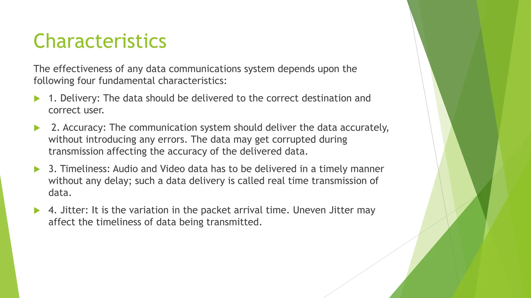 Characteristics
The effectiveness of any data communications system depends upon the
following four fundamental characteristics:
 1. Delivery: The data should be delivered to the correct destination and
correct user.
 2. Accuracy: The communication system should deliver the data accurately,
without introducing any errors. The data may get corrupted during
transmission affecting the accuracy of the delivered data.
 3. Timeliness: Audio and Video data has to be delivered in a timely manner
without any delay; such a data delivery is called real time transmission of
data.
 4. Jitter: It is the variation in the packet arrival time. Uneven Jitter may
affect the timeliness of data being transmitted.
 