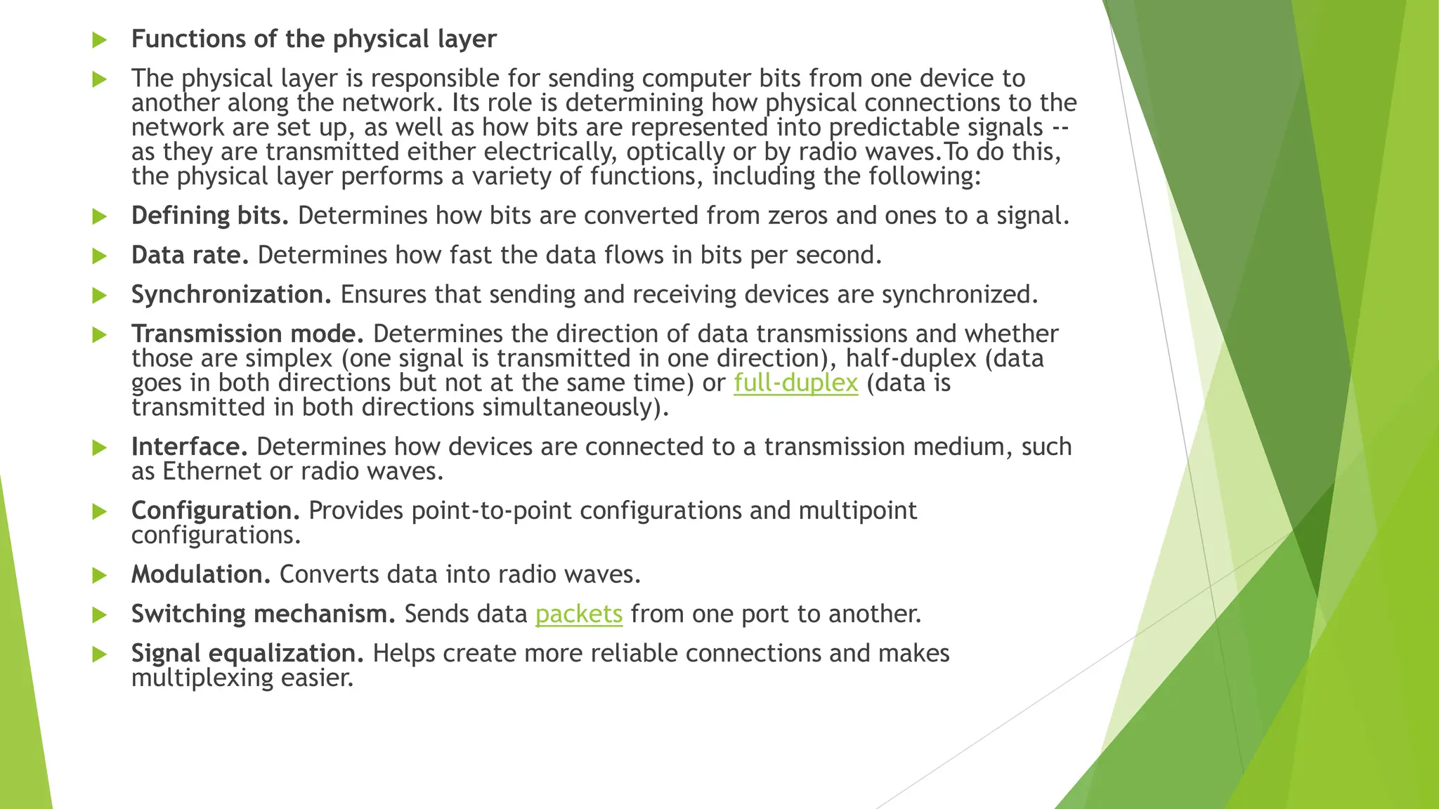  Functions of the physical layer
 The physical layer is responsible for sending computer bits from one device to
another along the network. Its role is determining how physical connections to the
network are set up, as well as how bits are represented into predictable signals --
as they are transmitted either electrically, optically or by radio waves.To do this,
the physical layer performs a variety of functions, including the following:
 Defining bits. Determines how bits are converted from zeros and ones to a signal.
 Data rate. Determines how fast the data flows in bits per second.
 Synchronization. Ensures that sending and receiving devices are synchronized.
 Transmission mode. Determines the direction of data transmissions and whether
those are simplex (one signal is transmitted in one direction), half-duplex (data
goes in both directions but not at the same time) or full-duplex (data is
transmitted in both directions simultaneously).
 Interface. Determines how devices are connected to a transmission medium, such
as Ethernet or radio waves.
 Configuration. Provides point-to-point configurations and multipoint
configurations.
 Modulation. Converts data into radio waves.
 Switching mechanism. Sends data packets from one port to another.
 Signal equalization. Helps create more reliable connections and makes
multiplexing easier.
 