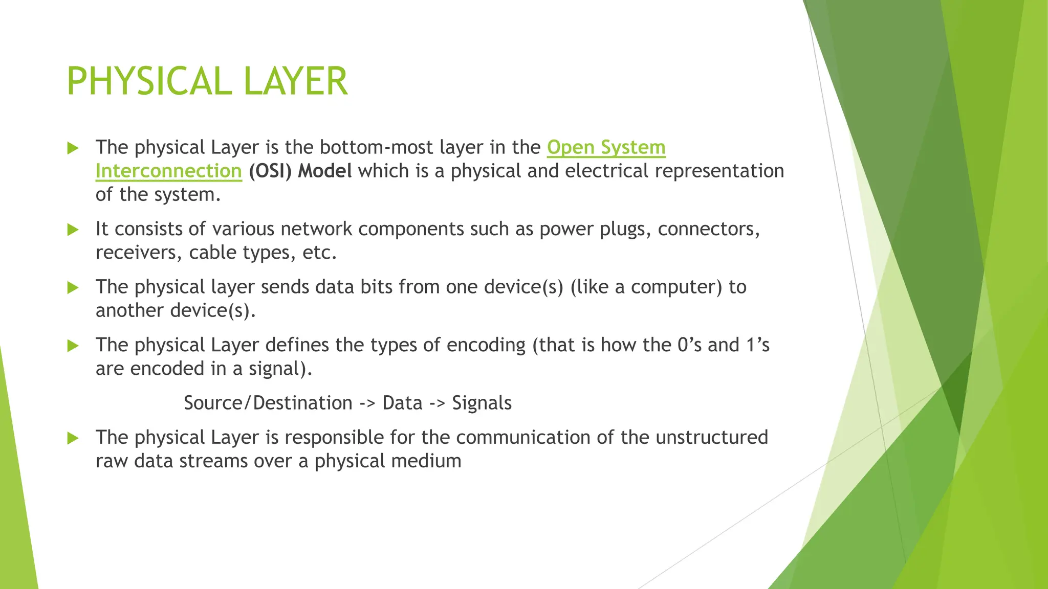 PHYSICAL LAYER
 The physical Layer is the bottom-most layer in the Open System
Interconnection (OSI) Model which is a physical and electrical representation
of the system.
 It consists of various network components such as power plugs, connectors,
receivers, cable types, etc.
 The physical layer sends data bits from one device(s) (like a computer) to
another device(s).
 The physical Layer defines the types of encoding (that is how the 0’s and 1’s
are encoded in a signal).
Source/Destination -> Data -> Signals
 The physical Layer is responsible for the communication of the unstructured
raw data streams over a physical medium
 