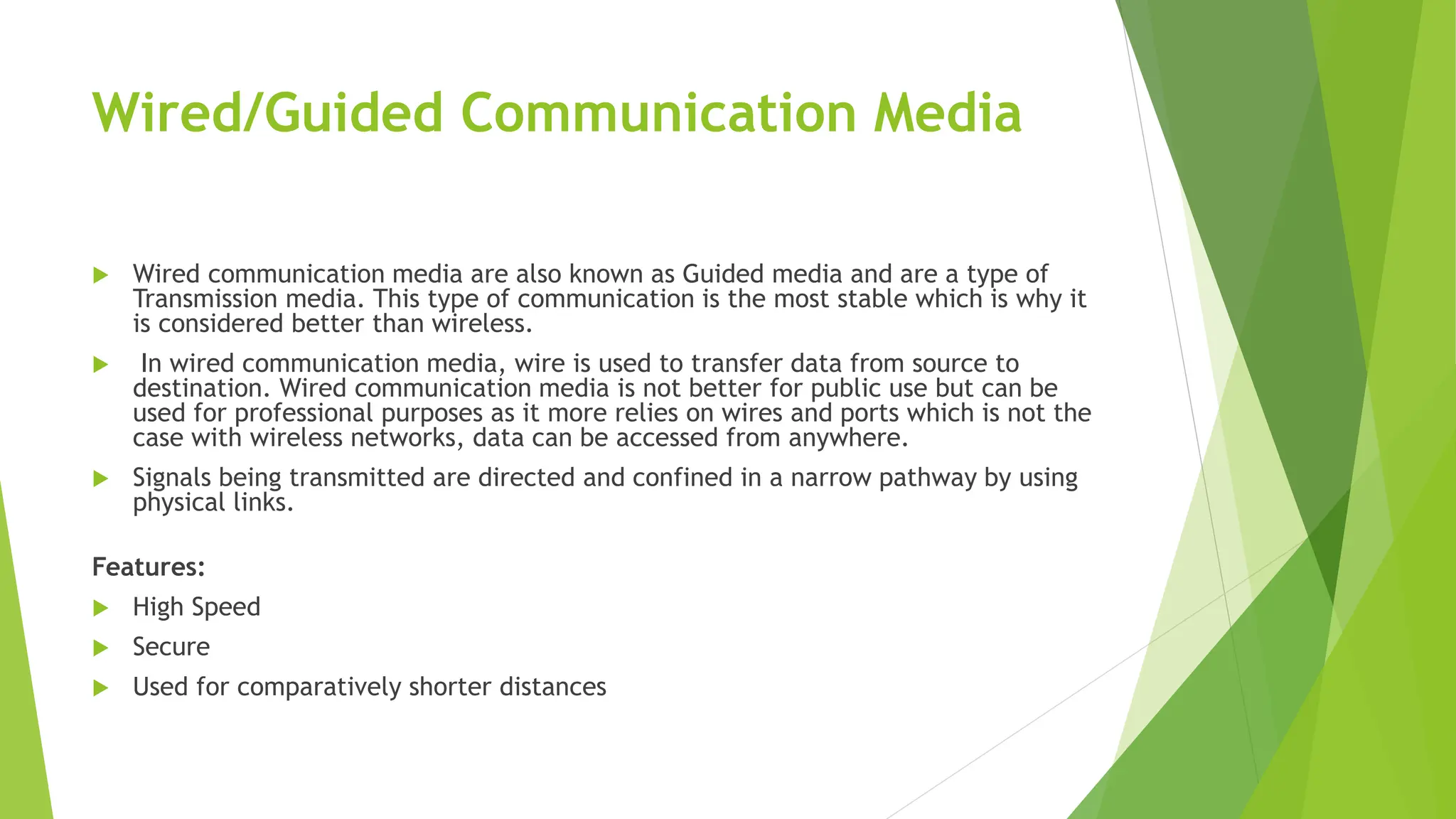 Wired/Guided Communication Media
 Wired communication media are also known as Guided media and are a type of
Transmission media. This type of communication is the most stable which is why it
is considered better than wireless.
 In wired communication media, wire is used to transfer data from source to
destination. Wired communication media is not better for public use but can be
used for professional purposes as it more relies on wires and ports which is not the
case with wireless networks, data can be accessed from anywhere.
 Signals being transmitted are directed and confined in a narrow pathway by using
physical links.
Features:
 High Speed
 Secure
 Used for comparatively shorter distances
 
