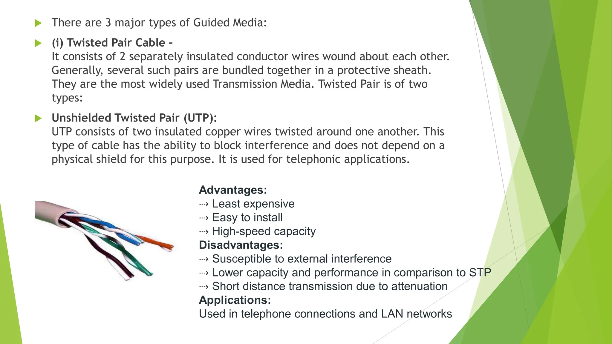  There are 3 major types of Guided Media:
 (i) Twisted Pair Cable –
It consists of 2 separately insulated conductor wires wound about each other.
Generally, several such pairs are bundled together in a protective sheath.
They are the most widely used Transmission Media. Twisted Pair is of two
types:
 Unshielded Twisted Pair (UTP):
UTP consists of two insulated copper wires twisted around one another. This
type of cable has the ability to block interference and does not depend on a
physical shield for this purpose. It is used for telephonic applications.
Advantages:
⇢ Least expensive
⇢ Easy to install
⇢ High-speed capacity
Disadvantages:
⇢ Susceptible to external interference
⇢ Lower capacity and performance in comparison to STP
⇢ Short distance transmission due to attenuation
Applications:
Used in telephone connections and LAN networks
 