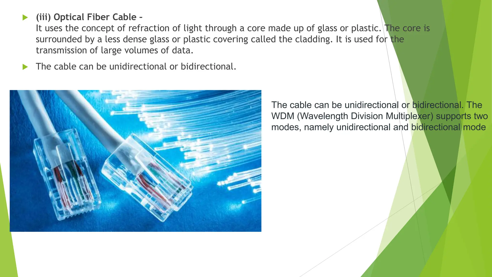  (iii) Optical Fiber Cable –
It uses the concept of refraction of light through a core made up of glass or plastic. The core is
surrounded by a less dense glass or plastic covering called the cladding. It is used for the
transmission of large volumes of data.
 The cable can be unidirectional or bidirectional.
The cable can be unidirectional or bidirectional. The
WDM (Wavelength Division Multiplexer) supports two
modes, namely unidirectional and bidirectional mode
 