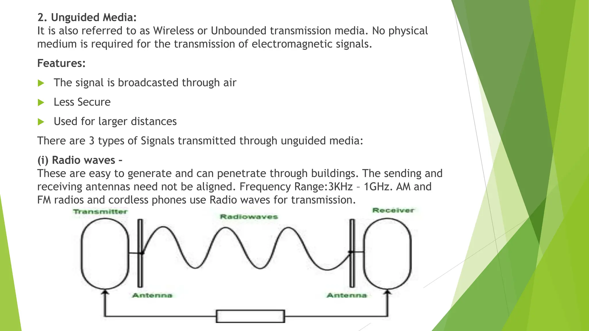 2. Unguided Media:
It is also referred to as Wireless or Unbounded transmission media. No physical
medium is required for the transmission of electromagnetic signals.
Features:
 The signal is broadcasted through air
 Less Secure
 Used for larger distances
There are 3 types of Signals transmitted through unguided media:
(i) Radio waves –
These are easy to generate and can penetrate through buildings. The sending and
receiving antennas need not be aligned. Frequency Range:3KHz – 1GHz. AM and
FM radios and cordless phones use Radio waves for transmission.
 