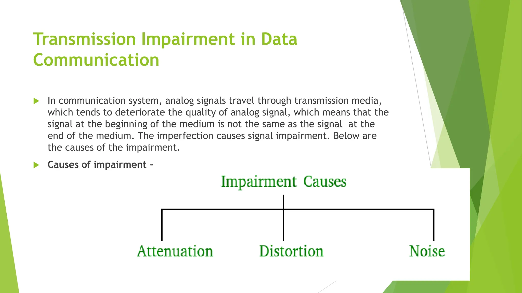 Transmission Impairment in Data
Communication
 In communication system, analog signals travel through transmission media,
which tends to deteriorate the quality of analog signal, which means that the
signal at the beginning of the medium is not the same as the signal at the
end of the medium. The imperfection causes signal impairment. Below are
the causes of the impairment.
 Causes of impairment –
 