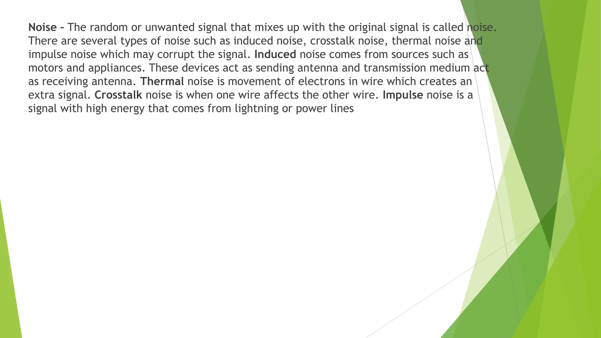 Noise – The random or unwanted signal that mixes up with the original signal is called noise.
There are several types of noise such as induced noise, crosstalk noise, thermal noise and
impulse noise which may corrupt the signal. Induced noise comes from sources such as
motors and appliances. These devices act as sending antenna and transmission medium act
as receiving antenna. Thermal noise is movement of electrons in wire which creates an
extra signal. Crosstalk noise is when one wire affects the other wire. Impulse noise is a
signal with high energy that comes from lightning or power lines
 